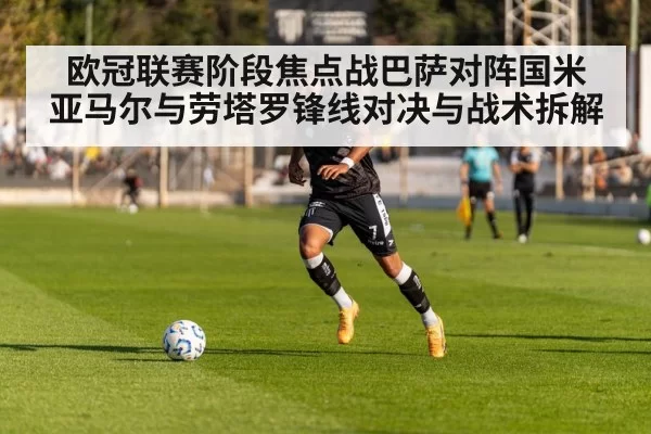 欧冠联赛阶段焦点战巴萨对阵国米 亚马尔与劳塔罗锋线对决与战术拆解