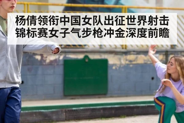 杨倩领衔中国女队出征世界射击锦标赛女子气步枪冲金深度前瞻