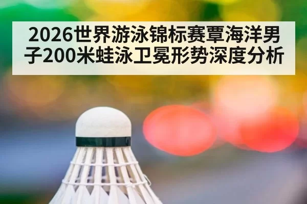2026世界游泳锦标赛覃海洋男子200米蛙泳卫冕形势深度分析